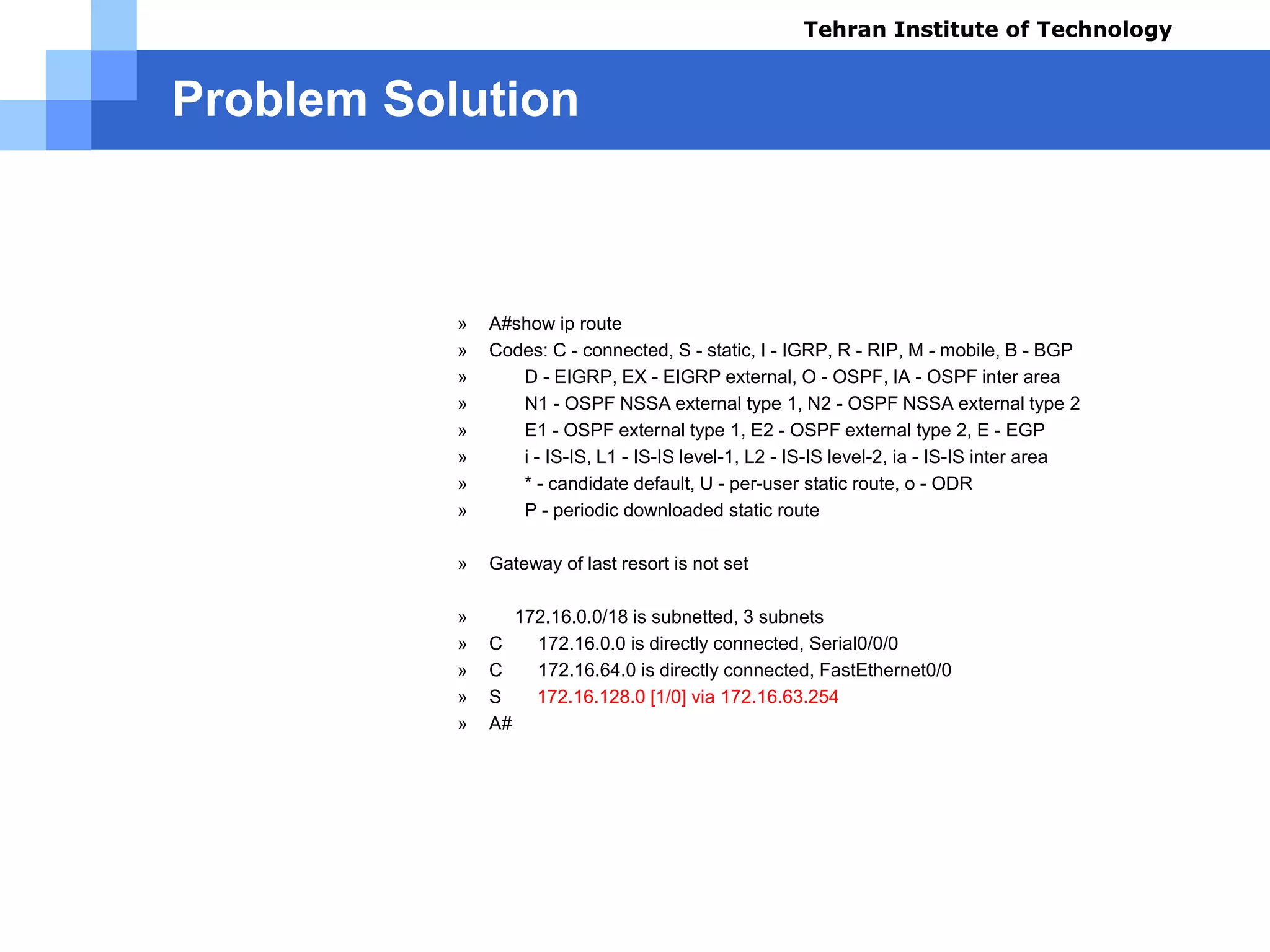 Problem Solution
Test Results using command (A):
» A#show ip route
» Codes: C - connected, S - static, I - IGRP, R - RIP, M - mobile, B - BGP
» D - EIGRP, EX - EIGRP external, O - OSPF, IA - OSPF inter area
» N1 - OSPF NSSA external type 1, N2 - OSPF NSSA external type 2
» E1 - OSPF external type 1, E2 - OSPF external type 2, E - EGP
» i - IS-IS, L1 - IS-IS level-1, L2 - IS-IS level-2, ia - IS-IS inter area
» * - candidate default, U - per-user static route, o - ODR
» P - periodic downloaded static route
» Gateway of last resort is not set
» 172.16.0.0/18 is subnetted, 3 subnets
» C 172.16.0.0 is directly connected, Serial0/0/0
» C 172.16.64.0 is directly connected, FastEthernet0/0
» S 172.16.128.0 [1/0] via 172.16.63.254
» A#
Tehran Institute of Technology
Course name: Cisco CCNA
Instructor: Mansour.nch
Senior @ Tehran Institute of Technology
Copyright 2014
 