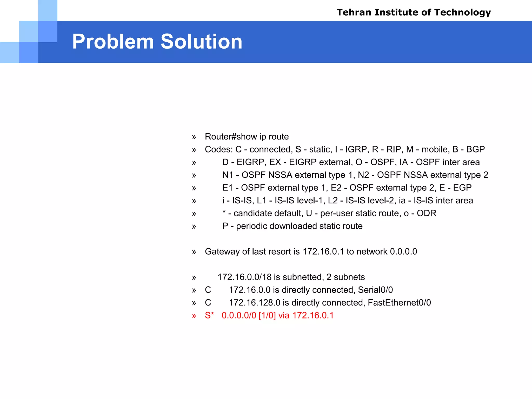 Problem Solution
Test Results using command (B):
» Router#show ip route
» Codes: C - connected, S - static, I - IGRP, R - RIP, M - mobile, B - BGP
» D - EIGRP, EX - EIGRP external, O - OSPF, IA - OSPF inter area
» N1 - OSPF NSSA external type 1, N2 - OSPF NSSA external type 2
» E1 - OSPF external type 1, E2 - OSPF external type 2, E - EGP
» i - IS-IS, L1 - IS-IS level-1, L2 - IS-IS level-2, ia - IS-IS inter area
» * - candidate default, U - per-user static route, o - ODR
» P - periodic downloaded static route
» Gateway of last resort is 172.16.0.1 to network 0.0.0.0
» 172.16.0.0/18 is subnetted, 2 subnets
» C 172.16.0.0 is directly connected, Serial0/0
» C 172.16.128.0 is directly connected, FastEthernet0/0
» S* 0.0.0.0/0 [1/0] via 172.16.0.1
Tehran Institute of Technology
Course name: Cisco CCNA
Instructor: Mansour.nch
Senior @ Tehran Institute of Technology
Copyright 2014
 
