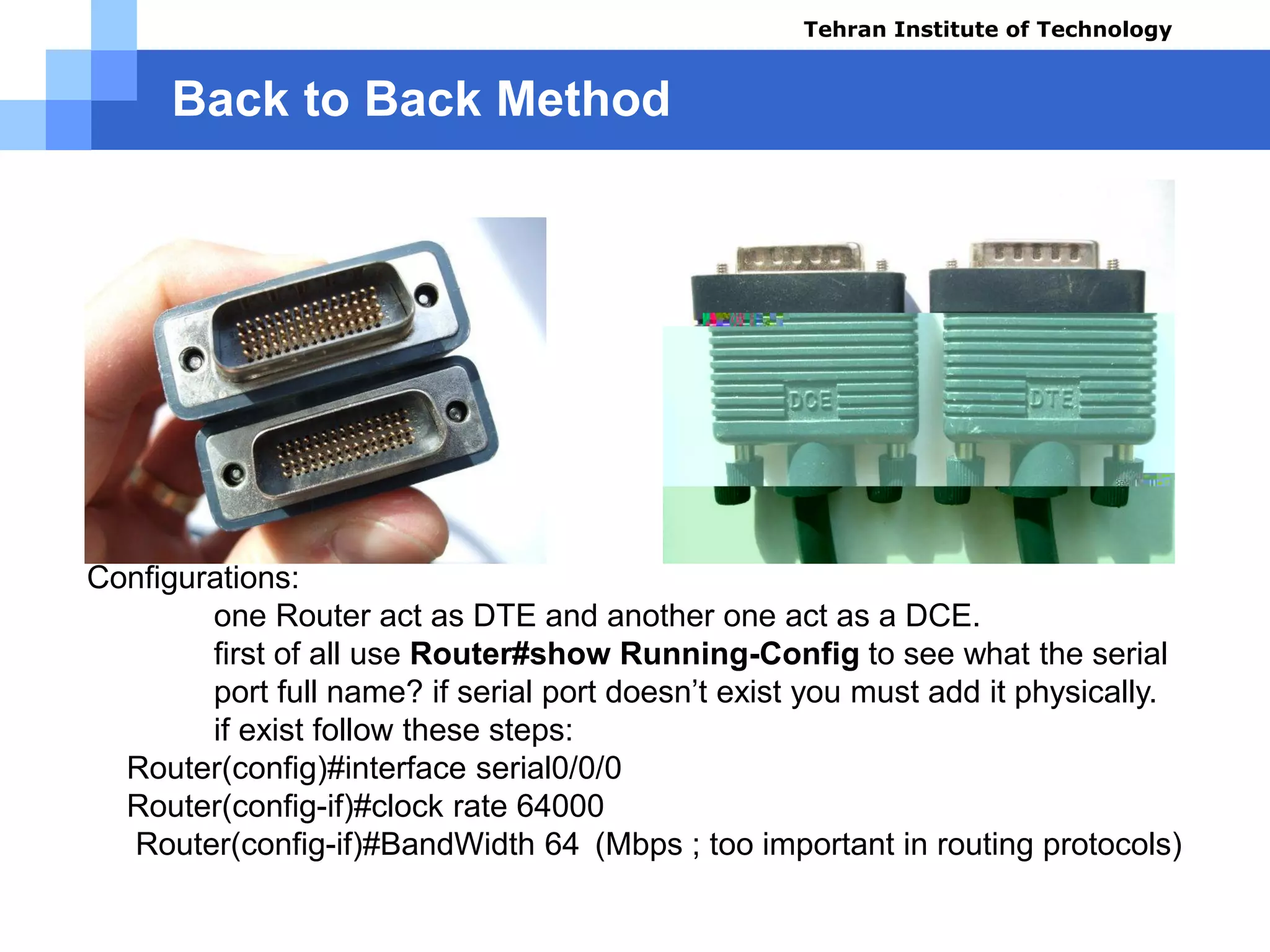 Back to Back Method
Configurations:
one Router act as DTE and another one act as a DCE.
first of all use Router#show Running-Config to see what the serial
port full name? if serial port doesn’t exist you must add it physically.
if exist follow these steps:
 Router(config)#interface serial0/0/0
 Router(config-if)#clock rate 64000
 Router(config-if)#BandWidth 64 (Mbps ; too important in routing protocols)
Tehran Institute of Technology
Course name: Cisco CCNA
Instructor: Mansour.nch
Senior @ Tehran Institute of Technology
Copyright 2014
 