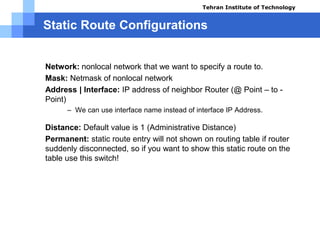 Static Route Configurations
IP Route Command Parameters
 Network: nonlocal network that we want to specify a route to.
 Mask: Netmask of nonlocal network
 Address | Interface: IP address of neighbor Router (@ Point – to -
Point)
– We can use interface name instead of interface IP Address.
 Distance: Default value is 1 (Administrative Distance)
 Permanent: static route entry will not shown on routing table if router
suddenly disconnected, so if you want to show this static route on the
table use this switch!
Tehran Institute of Technology
Course name: Cisco CCNA
Instructor: Mansour.nch
Senior @ Tehran Institute of Technology
Copyright 2014
 
