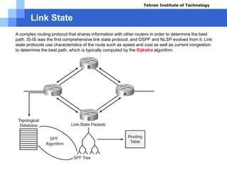Link State
A complex routing protocol that shares information with other routers in order to determine the best
path. IS-IS was the first comprehensive link state protocol, and OSPF and NLSP evolved from it. Link
state protocols use characteristics of the route such as speed and cost as well as current congestion
to determine the best path, which is typically computed by the Dijkstra algorithm.
Tehran Institute of Technology
Course name: Cisco CCNA
Instructor: Mansour.nch
Senior @ Tehran Institute of Technology
Copyright 2014
 