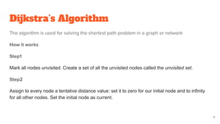 Dijkstra’s Algorithm
The algorithm is used for solving the shortest path problem in a graph or network
How it works
Step1
Mark all nodes unvisited. Create a set of all the unvisited nodes called the unvisited set.
Step2
Assign to every node a tentative distance value: set it to zero for our initial node and to infinity
for all other nodes. Set the initial node as current.
11
 
