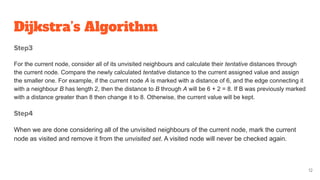 Dijkstra’s Algorithm
Step3
For the current node, consider all of its unvisited neighbours and calculate their tentative distances through
the current node. Compare the newly calculated tentative distance to the current assigned value and assign
the smaller one. For example, if the current node A is marked with a distance of 6, and the edge connecting it
with a neighbour B has length 2, then the distance to B through A will be 6 + 2 = 8. If B was previously marked
with a distance greater than 8 then change it to 8. Otherwise, the current value will be kept.
Step4
When we are done considering all of the unvisited neighbours of the current node, mark the current
node as visited and remove it from the unvisited set. A visited node will never be checked again.
12
 