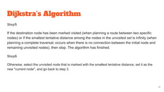 Dijkstra’s Algorithm
Step5
If the destination node has been marked visited (when planning a route between two specific
nodes) or if the smallest tentative distance among the nodes in the unvisited set is infinity (when
planning a complete traversal; occurs when there is no connection between the initial node and
remaining unvisited nodes), then stop. The algorithm has finished.
Step6
Otherwise, select the unvisited node that is marked with the smallest tentative distance, set it as the
new "current node", and go back to step 3.
13
 