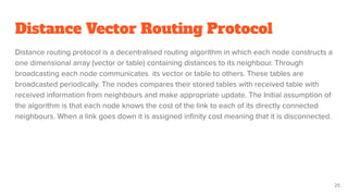 Distance Vector Routing Protocol
Distance routing protocol is a decentralised routing algorithm in which each node constructs a
one dimensional array (vector or table) containing distances to its neighbour. Through
broadcasting each node communicates its vector or table to others. These tables are
broadcasted periodically. The nodes compares their stored tables with received table with
received information from neighbours and make appropriate update. The Initial assumption of
the algorithm is that each node knows the cost of the link to each of its directly connected
neighbours. When a link goes down it is assigned inﬁnity cost meaning that it is disconnected.
25
 