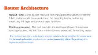 Router Architecture
Output Ports: stores packet received from input ports through the switching
fabric and transmits these packets on the outgoing link by performing
necessary link layer and physical layer functions.
Routing processor: This part executes the routing protocols. It maintains
routing protocols, the link state information and computes forwarding tables
The routers input ports, output ports and the switching fabric together they implement
the forwarding function also known as router forwarding plane (Data plane). It is
implemented in hardware
6
 
