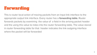 Forwarding
This is router local action of moving packets from an input link interface to the
appropriate output link interface. Every router has a forwarding table. Router
forwards packets by examining the value of a ﬁeld in the arriving packet header
and the using this value to index into the router forwarding table. The value stored
in router forwarding table for that header indicates the link outgoing interface
where the packet will be forwarded
8
 
