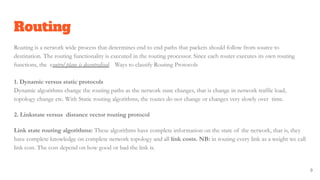 Routing
Routing is a network wide process that determines end to end paths that packets should follow from source to
destination. The routing functionality is executed in the routing processor. Since each router executes its own routing
functions, the control plane is decentralised. Ways to classify Routing Protocols
1. Dynamic versus static protocols
Dynamic algorithms change the routing paths as the network state changes, that is change in network traffic load,
topology change etc. With Static routing algorithms, the routes do not change or changes very slowly over time.
2. Linkstate versus distance vector routing protocol
Link state routing algorithms: These algorithms have complete information on the state of the network, that is, they
have complete knowledge on complete network topology and all link costs. NB: in routing every link as a weight we call
link cost. The cost depend on how good or bad the link is.
9
 
