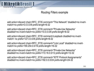 101
Routing Filters example
add action=discard chain=RFC_5735 comment="This Network" disabled=no invert-
match=no prefix=0.0.0.0/8 prefix-length=8-32
add action=discard chain=RFC_5735 comment="Private-Use Networks“
disabled=no invert-match=no prefix=10.0.0.0/8 prefix-length=8-32
add action=discard chain=RFC_5735 comment=Loopback disabled=no invert-
match= no prefix=127.0.0.0/8 prefix-length=8-32
add action=discard chain=RFC_5735 comment="Link Local" disabled=no invert-
match=no prefix=169.254.0.0/16 prefix-length=16-32
add action=discard chain=RFC_5735 comment="Private-Use Networks"
disabled=no invert-match=no prefix=172.16.0.0/12 prefix-length=12-32
add action=discard chain=RFC_5735 comment="IETF Protocol Assignements"
disabled=no invert-match=no prefix=192.0.0.0/24 prefix-length=24-32
 