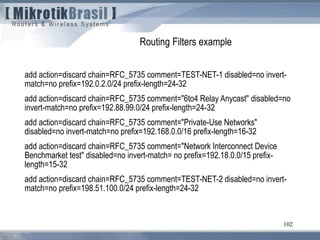 102
Routing Filters example
add action=discard chain=RFC_5735 comment=TEST-NET-1 disabled=no invert-
match=no prefix=192.0.2.0/24 prefix-length=24-32
add action=discard chain=RFC_5735 comment="6to4 Relay Anycast" disabled=no
invert-match=no prefix=192.88.99.0/24 prefix-length=24-32
add action=discard chain=RFC_5735 comment="Private-Use Networks"
disabled=no invert-match=no prefix=192.168.0.0/16 prefix-length=16-32
add action=discard chain=RFC_5735 comment="Network Interconnect Device
Benchmarket test" disabled=no invert-match= no prefix=192.18.0.0/15 prefix-
length=15-32
add action=discard chain=RFC_5735 comment=TEST-NET-2 disabled=no invert-
match=no prefix=198.51.100.0/24 prefix-length=24-32
 