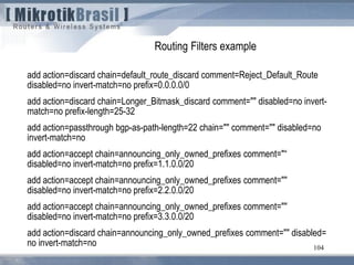 104
Routing Filters example
add action=discard chain=default_route_discard comment=Reject_Default_Route
disabled=no invert-match=no prefix=0.0.0.0/0
add action=discard chain=Longer_Bitmask_discard comment="" disabled=no invert-
match=no prefix-length=25-32
add action=passthrough bgp-as-path-length=22 chain="" comment="" disabled=no
invert-match=no
add action=accept chain=announcing_only_owned_prefixes comment="“
disabled=no invert-match=no prefix=1.1.0.0/20
add action=accept chain=announcing_only_owned_prefixes comment=""
disabled=no invert-match=no prefix=2.2.0.0/20
add action=accept chain=announcing_only_owned_prefixes comment=""
disabled=no invert-match=no prefix=3.3.0.0/20
add action=discard chain=announcing_only_owned_prefixes comment="" disabled=
no invert-match=no
 