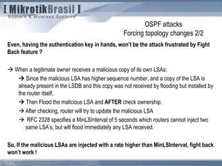 OSPF attacks
Forcing topology changes 2/2
Even, having the authentication key in hands, won’t be the attack frustrated by Fight
Back feature ?
 When a legitimate owner receives a malicious copy of its own LSAs:
 Since the malicious LSA has higher sequence number, and a copy of the LSA is
already present in the LSDB and this copy was not received by flooding but installed by
the router itself,
 Then Flood the malicious LSA and AFTER check ownership.
After checking, router will try to update the malicious LSA
 RFC 2328 specifies a MinLSInterval of 5 seconds which routers cannot inject two
same LSA’s, but will flood immediately any LSA received.
So, If the malicious LSAs are injected with a rate higher than MinLSInterval, fight back
won’t work !
 