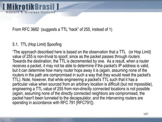 107
From RFC 3682 (suggests a TTL “hack” of 255, instead of 1)
5.1. TTL (Hop Limit) Spoofing
“The approach described here is based on the observation that a TTL (or Hop Limit)
value of 255 is non-trivial to spoof, since as the packet passes through routers
Towards the destination, the TTL is decremented by one. As a result, when a router
receives a packet, it may not be able to determine if the packet's IP address is valid,
but it can determine how many router hops away it is (again, assuming none of the
routers in the path are compromised in such a way that they would reset the packet's
TTL). Note, however, that while engineering a packet's TTL such that it has a
particular value when sourced from an arbitrary location is difficult (but not mpossible),
engineering a TTL value of 255 from non-directly connected locations is not possible
(again, assuming none of the directly connected neighbors are compromised, the
packet hasn't been tunneled to the decapsulator, and the intervening routers are
operating in accordance with RFC 791 [RFC791]).
 