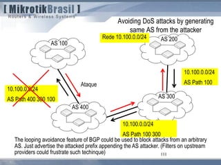 111
Avoiding DoS attacks by generating
same AS from the attacker
AS 100
AS 200
AS 300
AS 400
Rede 10.100.0.0/24
10.100.0.0/24
AS Path 400 300 100
10.100.0.0/24
AS Path 100
10.100.0.0/24
AS Path 100 300
Ataque
The looping avoidance feature of BGP could be used to block attacks from an arbitrary
AS. Just advertise the attacked prefix appending the AS attacker. (Filters on upstream
providers could frustrate such techinque)
 