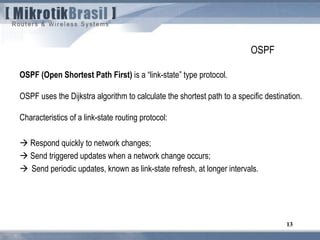 13
OSPF
OSPF (Open Shortest Path First) is a “link-state” type protocol.
OSPF uses the Dijkstra algorithm to calculate the shortest path to a specific destination.
Characteristics of a link-state routing protocol:
 Respond quickly to network changes;
 Send triggered updates when a network change occurs;
 Send periodic updates, known as link-state refresh, at longer intervals.
 