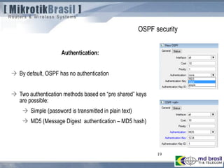 19
OSPF security
Authentication:
 By default, OSPF has no authentication
 Two authentication methods based on “pre shared” keys
are possible:
 Simple (password is transmitted in plain text)
 MD5 (Message Digest authentication – MD5 hash)
 