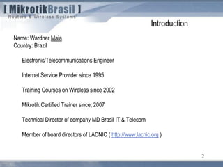 2
Name: Wardner Maia
Country: Brazil
Electronic/Telecommunications Engineer
Internet Service Provider since 1995
Training Courses on Wireless since 2002
Mikrotik Certified Trainer since, 2007
Technical Director of company MD Brasil IT & Telecom
Member of board directors of LACNIC ( http://www.lacnic.org )
Introduction
 