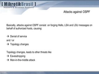 Attacks against OSPF
Basically, attacks against OSPF consist on forging Hello, LSA and LSU messages on
behalf of authorized hosts, causing:
 Denial of service
and / or
 Topology changes
Topology changes, leads to other threats like
 Eavesdropping
 Man-in-the-middle attack
 