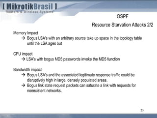 23
Memory Impact
 Bogus LSA's with an arbitrary source take up space in the topology table
until the LSA ages out
CPU impact
 LSA's with bogus MD5 passwords invoke the MD5 function
Bandwidth impact
 Bogus LSA's and the associated legitimate response traffic could be
disruptively high in large, densely populated areas.
 Bogus link state request packets can saturate a link with requests for
nonexistent networks.
OSPF
Resource Starvation Attacks 2/2
 