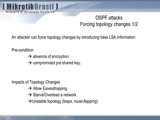 OSPF attacks
Forcing topology changes 1/2
An attacker can force topology changes by introducing false LSA Information
Pre-condition:
 absence of encryption.
 compromised pre shared key.
Impacts of Topology Changes
 Allow Eavesdropping
 Starve/Overload a network
Unstable topology (loops, route-flapping)
 