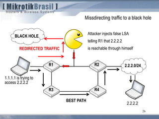 26
BEST PATH
2.2.2.0/24R1 R2
R3 R4
1.1.1.1 is trying to
access 2.2.2.2
Attacker injects false LSA
telling R1 that 2.2.2.2
is reachable through himselfREDIRECTED TRAFFIC
2.2.2.2
Missdirecting traffic to a black hole
BLACK HOLE
 