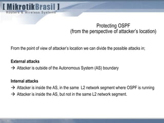 From the point of view of attacker’s location we can divide the possible attacks in;
External attacks
 Attacker is outside of the Autonomous System (AS) boundary
Internal attacks
 Attacker is inside the AS, in the same L2 network segment where OSPF is running
 Attacker is inside the AS, but not in the same L2 network segment.
Protecting OSPF
(from the perspective of attacker’s location)
 