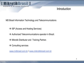 3
MD Brasil Information Technology and Telecommunications
 ISP (Access and Hosting Services)
 Authorized Telecommunications operator in Brazil.
 Mikrotik Distributor and Training Partner.
 Consulting services
www.mdbrasil.com.br / www.mikrotikbrasil.com.br
Introduction
 