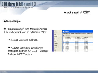 Attacks against OSPF
Attack example
MD Brasil customer using Mikrotik RouterOS
2.9x under attack from an outsider in 2007
 Forged Source IP address.
 Attacker generating packets with
destination address 224.0.0.5 - Multicast
Address AllSPFRouters
 