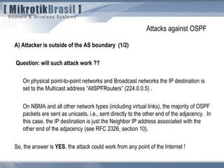 Attacks against OSPF
A) Attacker is outside of the AS boundary (1/2)
Question: will such attack work ??
On physical point-to-point networks and Broadcast networks the IP destination is
set to the Multicast address “AllSPFRouters” (224.0.0.5) .
On NBMA and all other network types (including virtual links), the majority of OSPF
packets are sent as unicasts, i.e., sent directly to the other end of the adjacency. In
this case, the IP destination is just the Neighbor IP address associated with the
other end of the adjacency (see RFC 2326, section 10).
So, the answer is YES, the attack could work from any point of the Internet !
 