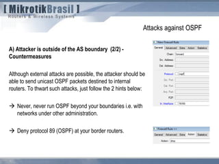Attacks against OSPF
A) Attacker is outside of the AS boundary (2/2) -
Countermeasures
Although external attacks are possible, the attacker should be
able to send unicast OSPF packets destined to internal
routers. To thwart such attacks, just follow the 2 hints below:
 Never, never run OSPF beyond your boundaries i.e. with
networks under other administration.
 Deny protocol 89 (OSPF) at your border routers.
 