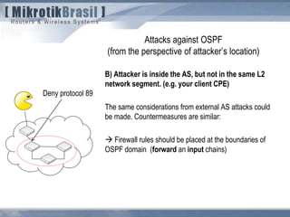 Attacks against OSPF
(from the perspective of attacker’s location)
B) Attacker is inside the AS, but not in the same L2
network segment. (e.g. your client CPE)
The same considerations from external AS attacks could
be made. Countermeasures are similar:
 Firewall rules should be placed at the boundaries of
OSPF domain (forward an input chains)
Deny protocol 89
 
