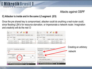 Attacks against OSPF
C) Attacker is inside and in the same L2 segment (2/3)
Once the pre shared key is compromised, attacker could do anything a real router could,
since flooding LSA’s for resource starvation, or impersonate a network router. Imagination
and creativity will do the rest 
Creating an arbitrary
network
 