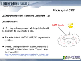 Attacks against OSPF
C) Attacker is inside and in the same L2 segment (3/3)
Countermeasures:
 Choosing a strong password will delay (but not avoid)
the discovery. It’s only a matter of time.
 The real solution is NOT TO SHARE L2 segments with
outsiders.
 When L2 sharing could not be avoided, make sure to
promote L2 isolation between hosts. Take a look on
the presentation:
http://mum.mikrotik.com/presentations/PL10/maia.pdf
OSPF domain
 