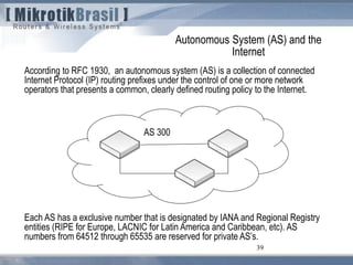 39
According to RFC 1930, an autonomous system (AS) is a collection of connected
Internet Protocol (IP) routing prefixes under the control of one or more network
operators that presents a common, clearly defined routing policy to the Internet.
Autonomous System (AS) and the
Internet
Each AS has a exclusive number that is designated by IANA and Regional Registry
entities (RIPE for Europe, LACNIC for Latin America and Caribbean, etc). AS
numbers from 64512 through 65535 are reserved for private AS’s.
AS 300
 