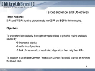 4
Target Audience:
ISP’s and WISP’s running or planning to run OSPF and BGP in their networks.
Objectives:
To understand conceptually the existing threats related to dynamic routing protocols
caused by
 Intentional attacks
 self misconfigurations
 leak of measures to prevent misconfigurations from neighbors AS’s.
To establish a set of Best Common Practices in Mikrotik RouterOS to avoid or minimize
the above risks.
Target audience and Objectives
 