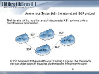 40
The Internet is nothing more than a set of interconnected AS’s, each one under a
distinct technical administration.
Autonomous System (AS), the Internet and BGP protocol
BGP is the protocol that glues all those AS’s forming a huge net that should work
well even under actions of thousands of administrators from allover the world.
BGP
BGP
BGP
BGP
 