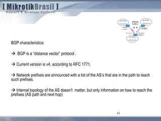 41
BGP characteristics:
 BGP is a “distance vector” protocol .
 Current version is v4, according to RFC 1771.
 Network prefixes are announced with a list of the AS’s that are in the path to reach
such prefixes.
 Internal topology of the AS doesn’t matter, but only information on how to reach the
prefixes (AS path and next hop)
 