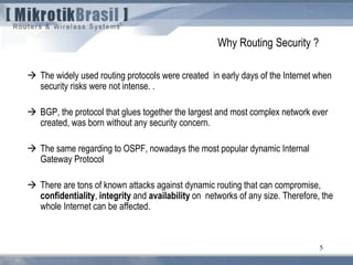 5
 The widely used routing protocols were created in early days of the Internet when
security risks were not intense. .
 BGP, the protocol that glues together the largest and most complex network ever
created, was born without any security concern.
 The same regarding to OSPF, nowadays the most popular dynamic Internal
Gateway Protocol
 There are tons of known attacks against dynamic routing that can compromise,
confidentiality, integrity and availability on networks of any size. Therefore, the
whole Internet can be affected.
Why Routing Security ?
 