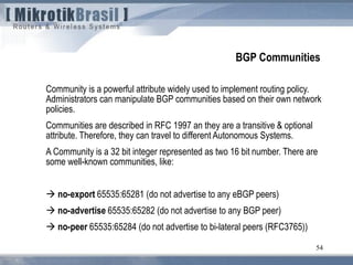 54
BGP Communities
Community is a powerful attribute widely used to implement routing policy.
Administrators can manipulate BGP communities based on their own network
policies.
Communities are described in RFC 1997 an they are a transitive & optional
attribute. Therefore, they can travel to different Autonomous Systems.
A Community is a 32 bit integer represented as two 16 bit number. There are
some well-known communities, like:
 no-export 65535:65281 (do not advertise to any eBGP peers)
 no-advertise 65535:65282 (do not advertise to any BGP peer)
 no-peer 65535:65284 (do not advertise to bi-lateral peers (RFC3765))
 