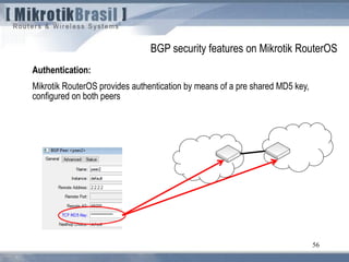 56
Authentication:
Mikrotik RouterOS provides authentication by means of a pre shared MD5 key,
configured on both peers
BGP security features on Mikrotik RouterOS
 