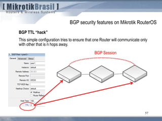 57
BGP TTL “hack”
This simple configuration tries to ensure that one Router will communicate only
with other that is n hops away.
BGP security features on Mikrotik RouterOS
BGP Session
 