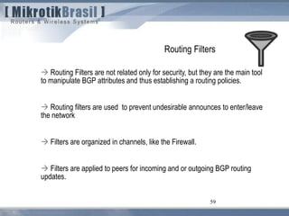 59
Routing Filters
 Routing Filters are not related only for security, but they are the main tool
to manipulate BGP attributes and thus establishing a routing policies.
 Routing filters are used to prevent undesirable announces to enter/leave
the network
 Filters are organized in channels, like the Firewall.
 Filters are applied to peers for incoming and or outgoing BGP routing
updates.
 