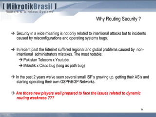 6
 Security in a wide meaning is not only related to intentional attacks but to incidents
caused by misconfigurations and operating systems bugs.
 In recent past the Internet suffered regional and global problems caused by non-
intentional administrators mistakes. The most notable:
Pakistan Telecom x Youtube
Mikrotik x Cisco bug (long as path bug)
 In the past 2 years we’ve seen several small ISP’s growing up, getting their AS’s and
starting operating their own OSPF/BGP Networks.
 Are those new players well prepared to face the issues related to dynamic
routing weakness ???
Why Routing Security ?
 