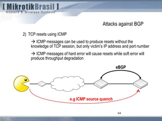 64
Attacks against BGP
2) TCP resets using ICMP
 ICMP messages can be used to produce resets without the
knowledge of TCP session, but only victim’s IP address and port number
 ICMP messages of hard error will cause resets while soft error will
produce throughput degradation
64
eBGP
e.g ICMP source quench
 