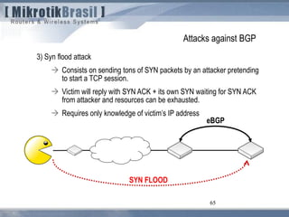 65
Attacks against BGP
3) Syn flood attack
 Consists on sending tons of SYN packets by an attacker pretending
to start a TCP session.
 Victim will reply with SYN ACK + its own SYN waiting for SYN ACK
from attacker and resources can be exhausted.
 Requires only knowledge of victim’s IP address
65
eBGP
SYN FLOOD
 