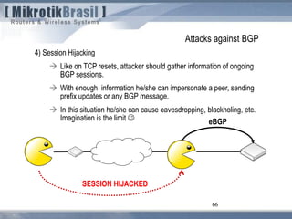 66
Attacks against BGP
4) Session Hijacking
 Like on TCP resets, attacker should gather information of ongoing
BGP sessions.
 With enough information he/she can impersonate a peer, sending
prefix updates or any BGP message.
 In this situation he/she can cause eavesdropping, blackholing, etc.
Imagination is the limit 
66
eBGP
SESSION HIJACKED
 