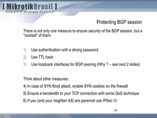 68
Protecting BGP session
There is not only one measure to ensure security of the BGP session, but a
“cocktail” of them.
1) Use authentication with a strong password
2) Use TTL hack
3) Use loopback interfaces for BGP peering (Why ? – see next 2 slides)
Think about other measures:
4) In case of SYN flood attack, enable SYN cookies on the firewall
5) Ensure a bandwidth to your TCP connection with some QoS technique
6) If you (and your neighbor AS) are paranoid use IPSec 
 