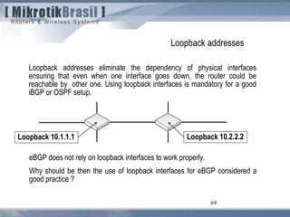 69
Loopback addresses
Loopback addresses eliminate the dependency of physical interfaces
ensuring that even when one interface goes down, the router could be
reachable by other one. Using loopback interfaces is mandatory for a good
iBGP or OSPF setup.
eBGP does not rely on loopback interfaces to work properly.
Why should be then the use of loopback interfaces for eBGP considered a
good practice ?
Loopback 10.1.1.1 Loopback 10.2.2.2
 