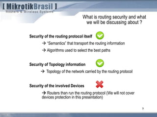 7
Security of the routing protocol itself
 “Semantics” that transport the routing information
 Algorithms used to select the best paths
Security of Topology information
 Topology of the network carried by the routing protocol
Security of the involved Devices
 Routers than run the routing protocol (We will not cover
devices protection in this presentation)
What is routing security and what
we will be discussing about ?
 