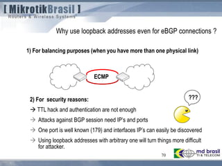 70
Why use loopback addresses even for eBGP connections ?
1) For balancing purposes (when you have more than one physical link)
2) For security reasons:
 TTL hack and authentication are not enough
 Attacks against BGP session need IP’s and ports
 One port is well known (179) and interfaces IP’s can easily be discovered
 Using loopback addresses with arbitrary one will turn things more difficult
for attacker.
ECMP
???
 